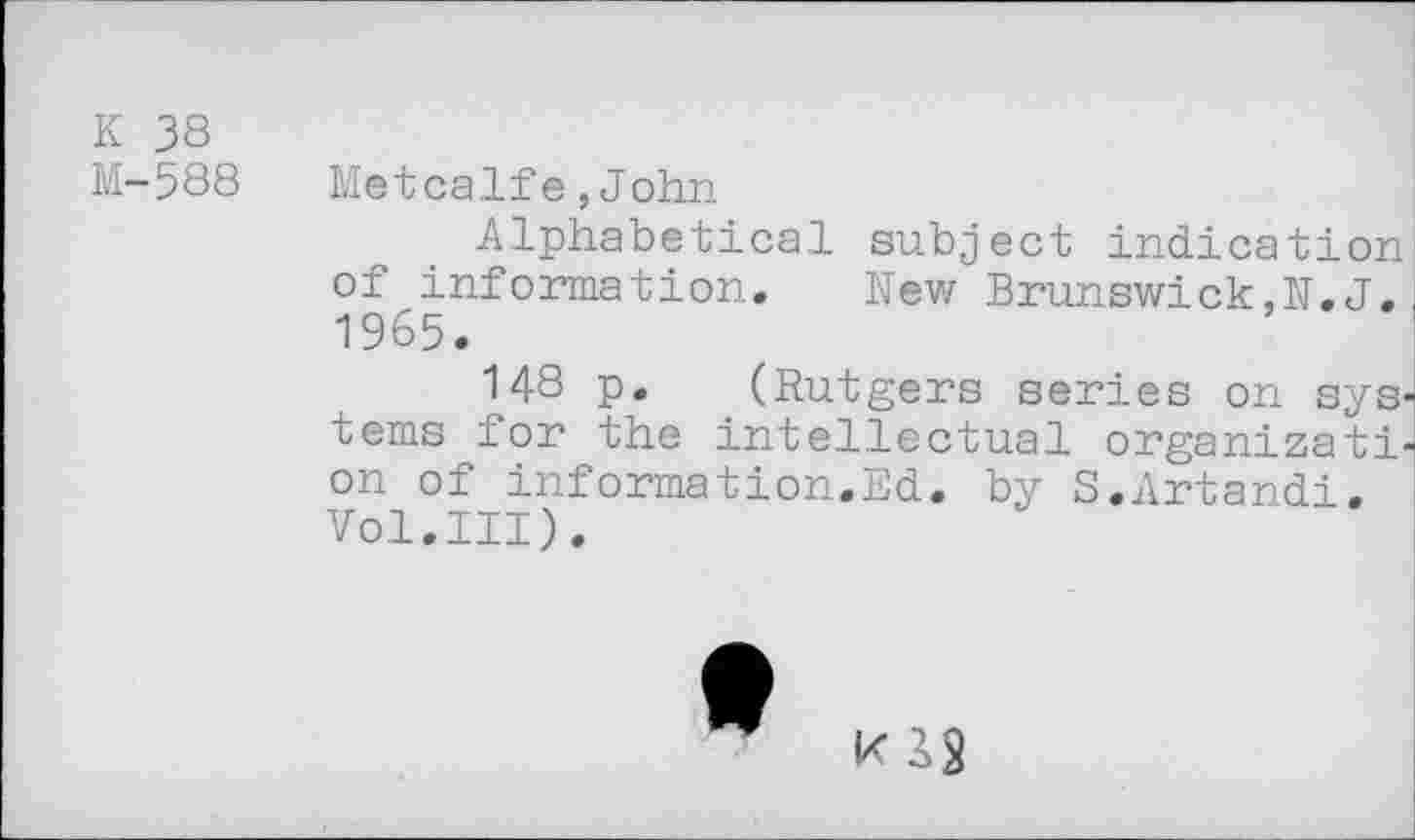 ﻿К 38
М-588
Metcalfe,John
Alphabetical subject indication of information. New Brunswick,N.J, 1965.
148 p. (Rutgers series on systems for the intellectual organization of information.Ed. by S.Artandi. Vol.III).
